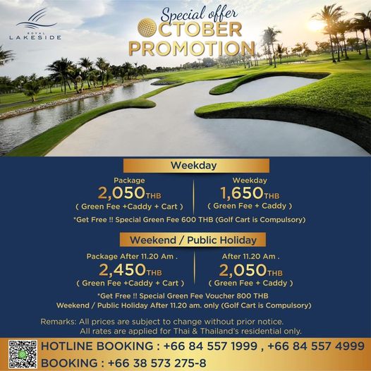 Royal Lakeside Golf Club LAKESIDE Special offer CTOBER PROMOTION Weekday Package Weekday 2 050THB THB 1 650TH Green Fee Caddy Cart Green Fee Caddy Get Free Special Green Fee 600 THB Golf Cart is Cml Weekend Public Holiday Package After 11 20 Am After 11 20 Am 2 450 THB 2 050 THB Green Fee Caddy Cart Green Fee Caddy Get Free Special Green Fee Voucher 800 THB Weekend Public Holiday After 11 20 am only Golf Cart Cmlr Remarks All prices subject to change prior notice rates are applied for Thailand s residential only HOTLINE BOOKING 66 84 557 1999 66 84 557 4999 BOOKING 66 38 573 275 8