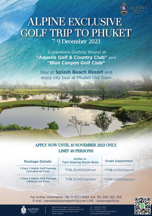 Alpine Golf Club golf golf course and ALPINE EXCLUSIVE GOLF TRIP TO PHUKET 7 9 December 2023 Experience Golfing Round at Aquella Golf Country Club and Blue Canyon Golf Club Stay at Splash Beach Resort and enjoy city tour at Phuket Old Town APPLY NOW UNTIL 10 NOVEMBER 2023 ONLY LIMIT 40 PERSONS Package Details 3 Days Nights Golf Package Included Air Fare Golfer Twin Sharing Room Basis Single Supplement THB 25 000 person 3Days Nights Golf Package Without Fare THB 4 000 person THB21 000 person THB4 000 person further information Ext 110 200 201 203 E mail panadda alpinegolfclub com LINE alpinegolfclub ALPINE