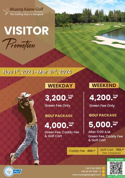 Muang Kaew Golf Course 1 person golfing golf course and Muang Kaew Golf The Golfing Oasis in Bangkok VISITOR Provetion Nov 1st 2023 Mar 31st 2024 WEEKDAY WEEKEND 3 200 THB Green Fee Only 4 200 THB Green Fee Only GOLF PACKAGE GOLFPACKAGE GOLF 4 000 THB Green Fee Caddy Fee Golf Cart 5 000 THB After 11 00 A M Green Fee Caddy Fee Golf Cart Caddy Fee 450 B Golf Cart 750 Non Compulsory Plus ADD FRIENDS 66 2740 2699 66 207 8991 www muangkaewgolf com