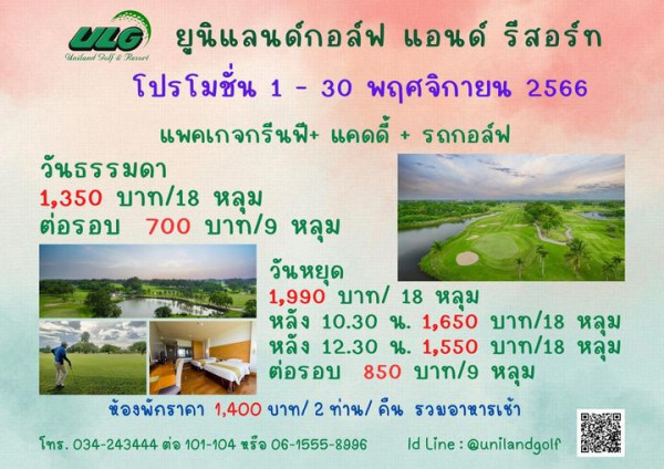 Uniland Golf amp Resort Thailand 1 person and ULG Uniland Golf d Resorl ยูนิแลนด์กอล์ฟ แอนด์ รีสอร์ท โปรโมชั่น 1 30 พฤศจิกายน 2566 แพคเกจกรีนฟี แคดดี้ รถกอล์ฟ วันธรรมดา 1 350 บาท 18 หลุม ต่อรอบ 700 บาท g หลุม วันหยุด 1 990 บาท 18 หลุม หลัง 10 30 น 1 650 บาท 18 หลุม หลัง 12 30 น 1 550 บาท 18 หลุม ต่อรอบ 850 บาท g หลุม ห้องพัคราคา 1 400 บาท 2 ท่าน คืน รวมอาหารเช้า ld Line unilandgolf ทร 034 243444 ต่อ 101 104 หรือ 06 1555 8996