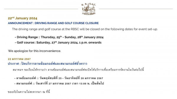 The Royal Bangkok Sports Club nbsp 22nd January 2024 ANNOUNCEMENT DRIVING RANGE AND GOLF COURSE CLOSURE ราชกรีทาสโมสร The driving range and golf course at the RBSC will be closed on the following dates for event set up Driving Range Thursday 25th Sunday 28th January 2024 Golf course Saturday 27th January 2024 p m onwards We apologize for this inconvenience 22 มกราคม 2567 ประกาศ ปิบรการลานซ้อมกอล์พและสนมอล์ชัวคราว สมาคมฯ ขอเรียนให้ทราบว่า ส ลานซ้อมกอล์ฟ วันพฤหัสบดีที่ วันอาทิตย์ที่ 28 มกราคม 2567 สนามกอล์ฟ วันเสาร์ที่ 27 มกราคม 2567 เวลา 13 00 น เป็นต้นไป ขออภัยในความไม่สะดวกมา ที่นี้