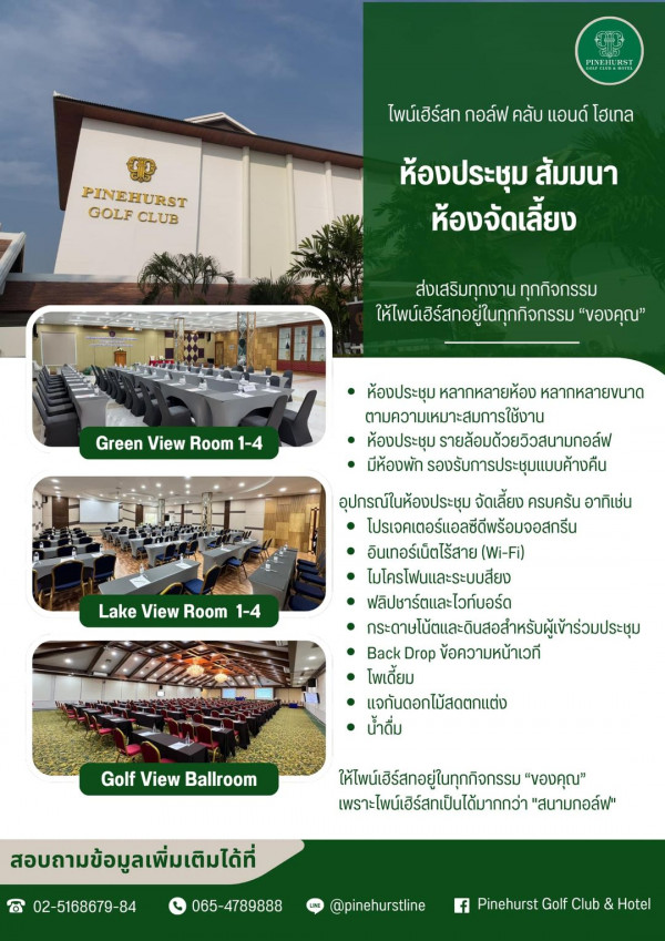 Pinehurst Golf Club amp Hotel nbsp ข้อความพูดว่า PIENAST ไพน์เฮิร์ส กอลฟ คลับ แอนด์ โฮเทล PINEHURST GOLF CLUB ห้องประชุม ส้มมนา ห้องจัดเลี้ยง ส่งเสริมทุกงาน ทุกกิจกรรม ให้ไพย์เฮร์สกอยู่ในทุกกิจกรรม ของคุณ Green View Room 1 4 ห้องประชุมหลากหลายห้อง ห้องประชุม ลากหลายห้อง หลากหลายขนาด ตามความเหมาะสมการใช้งาม ห้องประชุม รายล้อมด้วยวิวสนาบกอล์ฟ มีห้องพัก รองรับการประชุมแบบค้างคืน อุปกรณ์ในห้องประชุม จัดเลี้ยง ครบครัน อาทิเช่น โปรเจคเตอร์แอลซีตีพร้อมจอสกรีน อินเกอร์เน็ตไร้สาย Wi Fi ไมโครโฟนและระบบเสียง ฟลิปชาร์ตและไวท์บอร์ด กระดายไม้ดและดิสอสำหรัผู้เก่ก Back Drop ข้อความหน้าเวที โพเตี้ยม แจกันดอกไม้สดตกแต่ง น้ำดื่ม Lake View Room 1 4 GolfViewBallroom Golf View Ballroom ให้ไพน์เฮิร์สทอยู่ในทุกกิจกรรม ของคุณ เพราะไพน์เฮิร์สกเป็นได้มากกว่า สนามกอล์ฟ สอบถามข้อมูลเพิ่มเติมได้ที่ B 02 5168679 84 065 065 4789888 LINE pinehurstline f Pinehurst Golf Club Hotel