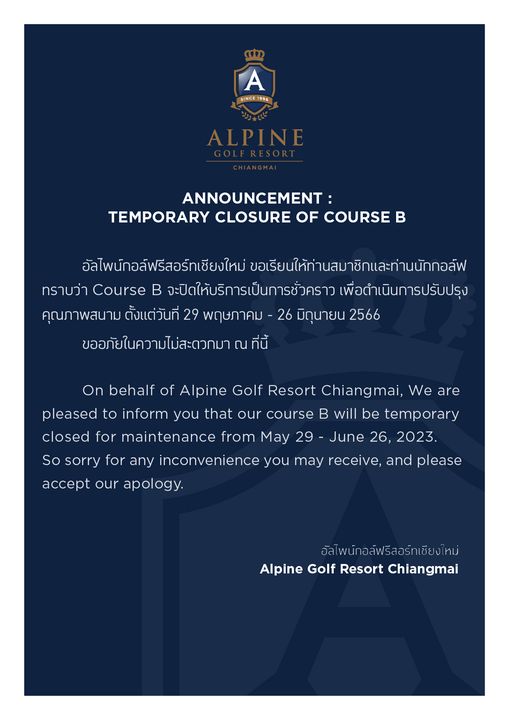 Alpinegolfresort Chiangmai A SINCE 996 ALPINE ANNOUNCEMENT TEMPORARY CLOSURE OF COURSE B อัลไพน์กอล์ฟรีสอร์ทเชียงใหม่ ขอเรียนให้ท่านสมาชิกและทานนักกอล์ฟ ทราบว่า Course จะปิดให้บริการเป็นการชั่วคราว เพื่อดำเนินการปรับปรุง คุณภาพสนาม ตั้งแต่วันที่ 29 พฤษภาคม 26 มิดุนายน 2566 ขออภัยในความไม่สะดวกมาณ ที่นี้ On behalf of Alpine Golf Resort Chiangmai We are pleased to inform you that our course B will be temporary closed fo maintenance from May 29 June 26 2023 So sorry for any inconvenience you may receive and please accept our apology อัลไพน์กอล์ฟรีสอร์ทเชียงใหม่ Alpine Golf Resort Chiangmai