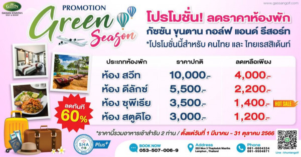 Gassan Khuntan Golf amp Resort Thailand www gassan golf com GASSAN GASSAN Green PROMOTION โปรโมชั่น ลดราคาห้องพัก Season กัชชัน ขุนตาน กอล์ฟ แอนด์ รีสอร์ท โปรโมชั่นนี้สำหรับ คนไทย และ ไทยเรสสิเด้นท์ ประเภทห้องพัก ราคาปกติ ห้อง สวีท 10 000 ห้อง ดีลักซ์ 500 ลดทันที ห้อง ชุพีเรีย 3 500 60 ห้อง สตูดิโอ 3 000 ราคานี้รวมอาหารเช้าสำรับ2 ท่าน ตั้งแต่วันที่ มีนาคม 31 ตุลาคม 2566 2 Plus ลดเหลือเพียง 4 000 2 200 1 400 HOTSALE 1 200 SHA BOOKNOW NOW 053 507 006 9 Address Lamphun Thailand Phone 081 9504871