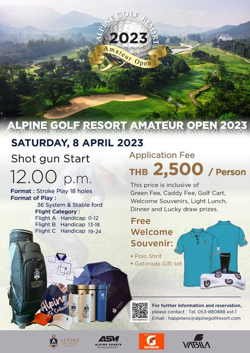 Alpinegolfresort Chiangmai outdoors and GOLF 2023 REBO RT mateur Open ALPINE GOLF RESORT AMATEUR FOK OPEN KESOKI 2023 SATURDAY 8 APRIL 2023 Shot gun Start Application Fee 12 00 p m THB 2 500 This price is inclusive of Format Stroke Play 18 holes Green Fee Caddy Fee Golf Cart Format of Play 36 System Stable ford Welcome Souvenirs Light Lunch Flight Category Dinner and Lucky draw prizes Flight Handicap 0 12 Flight B Handicap 13 18 Flight Handicap 19 24 Person Free Welcome Souvenir Polo Shrit Gatorade Gift set Apine For further information and reservation please contact Tel 053 880888 ext 1 Email happiness alpinegolfresort com ALPINE GORESO ASM ALPINE GATORADE VABILA