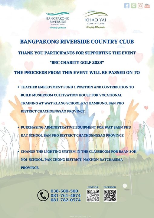 Khao Yai Country Club May be an illustration of You Tube BANGPAKONG RIVERSIDE Simply Clasale KHAO YAI CLUB Simply Majestie BANGPAKONG RIVERSIDE COUNTRY CLUB THANK YOU PARTICIPANTS FOR SUPPORTING THE EVENT BRC CHARITY GOLF 2023 THE PROCEEDS FROM THIS EVENT WILL BE PASSED ON TO TEACHER EMPLOYMENT FUND 1 POSITION AND CONTRIBUTION TO BUILD MUSHROOM CULTIVATION HOUSE FOR VOCATIONAL TRAINING AT WAT KLANG SCHOOL RAT BAMRUNG BAN PHO DISTRICT CHACHOENGSAO PROVINCE PURCHASING ADMINISTRATIVE EQUIPMENT FOR WAT SAEN PH DAT SCHOOL BAN PHO DISTRICT CHACHOENGSAO PROVINCE CHANGE THE LIGHTING SYSTEM IN THE CLASSROOM FOR BAAN SOK NOI SCHOOL PAK CHONG DISTRICT NAKHON RATCHASIMA PROVINCE FACEBOOK 038 500 500 081 761 4874 081 782 0574