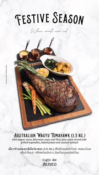food and FESTIVE SEASON Where noments never AUSTRALIAN WAGYU TOMAHAWK 1 5 1 5KG KG with pepper sauce B arnaise sauce and Thai spicy sauce served with grilled vegetables baked potato and sauteed spinach เนื้อวากิวออสเตรเสียโทว์มายอก 1 5 กก เสิร์ฟกับซอสพริกไทดำ ซอสแบร์เนส หรือน้ำจิ้มแจ่ว เสิร์ฟพร้อมผักย่าง มันฝรั่งอบและผัดผักโขม Caff del MUSEO