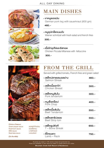 Mountain Creek Golf Resort And Residences food and ALL DAY DINING MAIN DISHES ขาหมูเยอรมัน German pork leg with sauerkraut 800 gm 460 หมูชุปเกล็ดขนมปัง Wiener schnitzel with fresh salad and french 300 เนื้อไก่ซุปไข่และซีสทอด Chicken Piccata Milanese with fettuccine 300 FROM THE GRILL Served with grilled tomato French tries and green salad สเต็คปลาแซลมอลย่าง Salmon Streak สเต็คเนื้ออกไก่ Chicken Breast 460 300 สเต็คหมูสันใน Pork tenderloin 300 หมูพ็อคซ็อป Pork Chop 400 ภาพนี้ใช้สำหรับกา สเต็คเนื้อสันใน Beef Tenderloin ท่านั้น Choloe Sauoe sauce 550 สเต็คสทริปลอย Beef Strip loin ซอสพริกไทยอ่อน BBQ sauce Bearnaise sauce 550 บาร์บีคิวซอส เบอเนสซอส เสต็ครูปตัวที Bone Streak 650 ชี่โครงแกะ Lamb Rack Prices 750 Mountain tocngw Golf Resort Residences notice