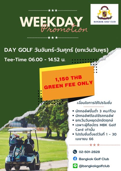 Bangkok Golf Club BANGKOK GOLF CLUB WEEKDAY Promotion romou DAY GOLF วันจันทร์ วันศุกร์ ยกเวนวันพุธ Tee Time 06 00 14 52 น 1 150 THB GREEN FEE ONLY เงื่อนไขการใช้โปรโมชั่น นักกอล์ฟขั้นต่ำ 3 คน ก๊วน นักกอล์ฟต้องใช้รถกอล์ฟ ยกเว้นวันหยุดนักขัตฤกษ์ เฉพาะผู้ถือบัตร MBK Golf Card เท่านั้น โปรโมชั่นตั้งแต่วันที่ เมษายน 66 30 02 501 2828 Bangkok Golf Club bangkokgolfclub