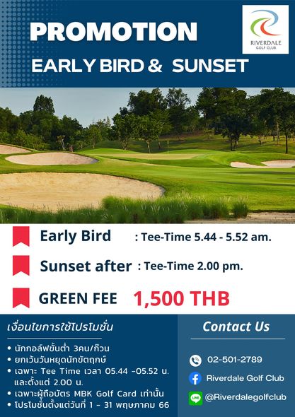 Riverdale Golf Club golf and PROMOTION RIVERDALE GOLF CLUB EARLY BIRD SUNSET Early Bird Tee Time 5 44 5 52 am Sunset after Tee Time 2 00 pm GREEN FEE 1 500 THB Contact Us เงื่อนไขการใช้โปรโมชั่น นักกอล์ฟขั้นต่ำ 3คน กeวน ยกเว้นวันหยุดนักขัตฤกษ์ เฉพาะ Tee Time เวลา 05 44 05 52 น และตั้งแต่ 2 00 น เฉพาะผู้ถือบัตร MBK Golf Card เท่านั้น โปรโมชั่นตั้งแต่วันที่ พฤษภาคม 66 02 501 2789 f Riverdale Golf Club Riverdalegolfclub
