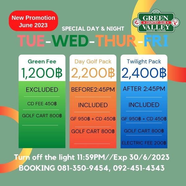 Green Valley Country Club Bangkok สนามกอล์ฟกรีนวัลเล่ คันทรีคลับ บางนา New Promotion GREEN June 2023 COUNTRYCLUB SPECIAL DAY NIGHT VALLEY THAILAND TUE WED THUR FRI Green Fee 1 200฿ Day Golf Pack Twilight Pack 2 200฿ 2 400฿ EXCLUDED CD FEE 450฿ BEFORE2 45PM AFTER 2 45PM GOLF CART 800฿ INCLUDED GF 950฿ INCLUDED CD 450฿ GF 950฿ CD 450฿ GOLF CART 800฿ GOLF CART 800฿ ELECTRIC FEE 200฿ Turn off the light 11 59PM Ex 30 6 2023 BOOKING 081 350 9454 092 451 4343