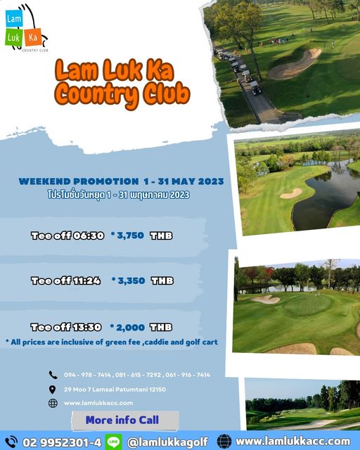 Lam Luk Ka Country Club golf golf course and Lam Luk Ka OUNTR CLUB Lam Luk Ka Country Club WEEKEND PROMOTION MAY 2023 โปรโมชั่นวันหยุด 31 พฤษภาคม 2023 Teeff06 30 3 750 THB Teeoff11 24 3 350 THB Teeff13 30 2 000 THB All prices are inclusive of green fee caddie and golf cart 094 978 7414 081 615 7292 061 Moo Lamsai Patumtani 12150 7414 www lamlukkacc com More info Call 02 9952301 4 lamlukkagolf www lamlukkacc com