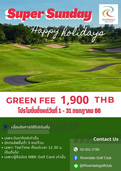 Riverdale Golf Club Super Sunday RIVERDALE GOLF Happy holidaya GREEN FEE 1 900 โปรโมชั่นตั้งแต่วันที่ ที่1 31 กรถฎาคม 66 THB เงื่อนไขการใช้โปรโมชั่น เฉพาะวันอาทิตย์เท่านั้น นักกอล์ฟขั้นตำ 3 คน ก้วน เฉพาะ TeeTime ตั้งแต่เวลา 12 30 น เป็นต้นไป เฉพาะผู้ถือบัตร MBK Golf Card เท่านั้น Contact Us 02 501 2789 Riverdale Golf Club Riverdalegolfclub