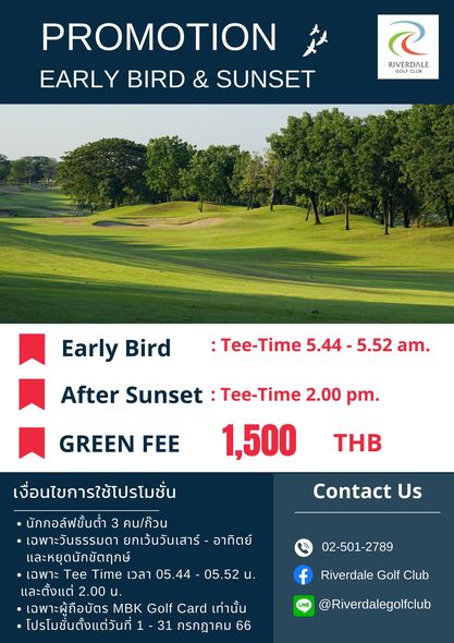 Riverdale Golf Club golf golf course and PROMOTION EARLY BIRD SUNSET RIVERDALE GOLFCLUB Early Bird Tee Time 5 44 5 52 am After Sunset Tee Time 2 00 pm 1 500 GREEN FEE THB Contact Us เงื่อนไขการใช้โปรโมชั่น นักกอล์ฟขั้นต่ำ คน ก้วน เฉพาะวันธรรมดา ยกเว้นวันเสาร์ อาทิตย์ และหยุดนักขัตฤกษ์ เฉพาะ Tee Time เวลา 05 44 05 52u และตั้งแต่ 2 00 น เฉพาะผู้ถือบัตร MBK Golf Card เท่านั้น โปรโมชั่นตั้งแต่วันที่ 31 กรกฎาคม 66 02 501 2789 f Riverdale Golf Club LINE Riverdalegolfclub