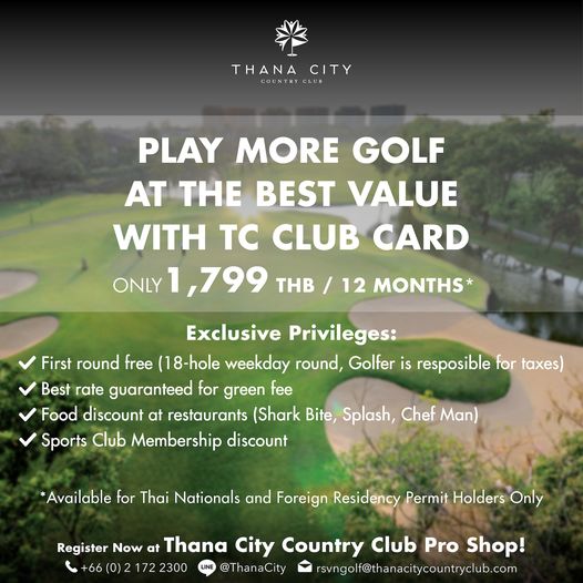 Thana City Country Club nbsp golf golf course and THANA THANACITY CITY COUNTRYCLUB PLAY MORE GOLF AT THE BEST VALUE WITH TC CLUB CARD 799 THB 12 MONTHS ONLY Exclusive Privileges First round free 18 hole weekday round Golfer is resposible for taxes Best rate guaranteed for green fee Food discount at restaurants Shark Bite Splash Chef Man Sports Club Membership discount Available for Thai Nationals and Foreign Residency Permit Holders Only Register Now at Thana City Country Club Pro Shop 0 2300 LINE ThanaCity rsvngolf thanacitycountryclub com